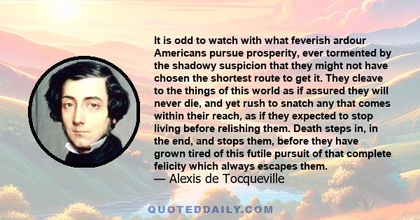 It is odd to watch with what feverish ardour Americans pursue prosperity, ever tormented by the shadowy suspicion that they might not have chosen the shortest route to get it. They cleave to the things of this world as