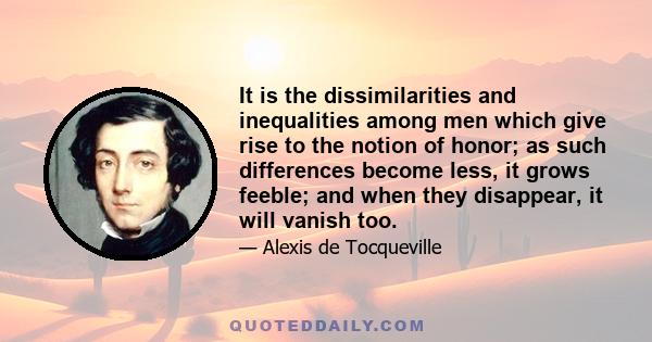 It is the dissimilarities and inequalities among men which give rise to the notion of honor; as such differences become less, it grows feeble; and when they disappear, it will vanish too.