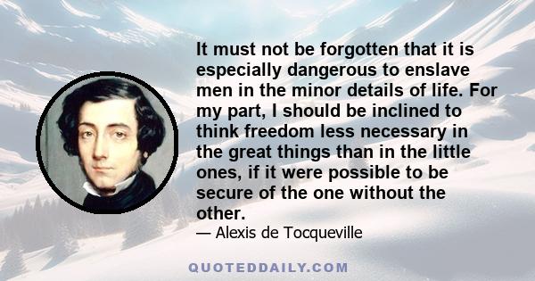 It must not be forgotten that it is especially dangerous to enslave men in the minor details of life. For my part, I should be inclined to think freedom less necessary in the great things than in the little ones, if it