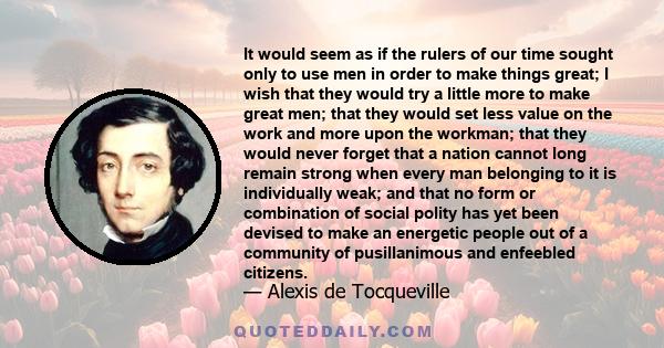 It would seem as if the rulers of our time sought only to use men in order to make things great; I wish that they would try a little more to make great men; that they would set less value on the work and more upon the