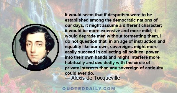 It would seem that if despotism were to be established among the democratic nations of our days, it might assume a different character; it would be more extensive and more mild; it would degrade men without tormenting