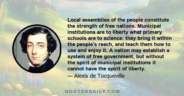 Local assemblies of the people constitute the strength of free nations. Municipal institutions are to liberty what primary schools are to science: they bring it within the people's reach, and teach them how to use and