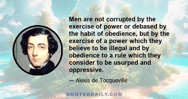 Men are not corrupted by the exercise of power or debased by the habit of obedience, but by the exercise of a power which they believe to be illegal and by obedience to a rule which they consider to be usurped and