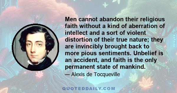 Men cannot abandon their religious faith without a kind of aberration of intellect and a sort of violent distortion of their true nature; they are invincibly brought back to more pious sentiments. Unbelief is an