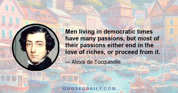 Men living in democratic times have many passions, but most of their passions either end in the love of riches, or proceed from it.