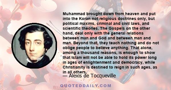 Muhammad brought down from heaven and put into the Koran not religious doctrines only, but political maxims, criminal and civil laws, and scientific theories. The Gospels on the other hand, deal only with the general