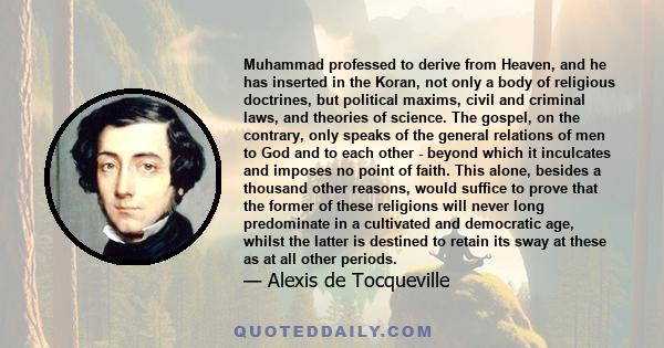 Muhammad professed to derive from Heaven, and he has inserted in the Koran, not only a body of religious doctrines, but political maxims, civil and criminal laws, and theories of science. The gospel, on the contrary,