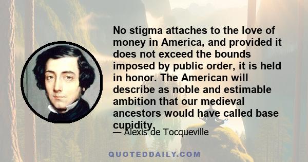 No stigma attaches to the love of money in America, and provided it does not exceed the bounds imposed by public order, it is held in honor. The American will describe as noble and estimable ambition that our medieval