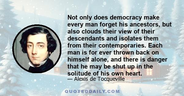 Not only does democracy make every man forget his ancestors, but also clouds their view of their descendants and isolates them from their contemporaries. Each man is for ever thrown back on himself alone, and there is