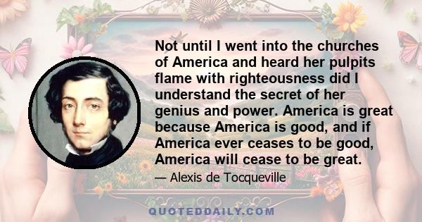 Not until I went into the churches of America and heard her pulpits flame with righteousness did I understand the secret of her genius and power. America is great because America is good, and if America ever ceases to