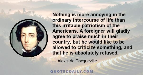 Nothing is more annoying in the ordinary intercourse of life than this irritable patriotism of the Americans. A foreigner will gladly agree to praise much in their country, but he would like to be allowed to criticize