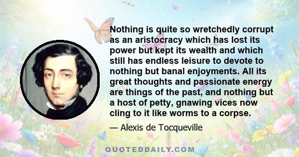 Nothing is quite so wretchedly corrupt as an aristocracy which has lost its power but kept its wealth and which still has endless leisure to devote to nothing but banal enjoyments. All its great thoughts and passionate