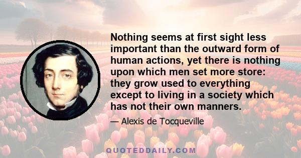 Nothing seems at first sight less important than the outward form of human actions, yet there is nothing upon which men set more store: they grow used to everything except to living in a society which has not their own