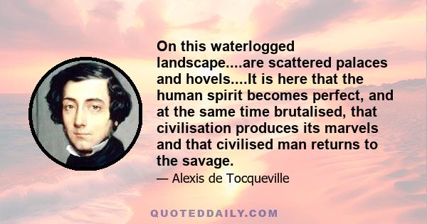 On this waterlogged landscape....are scattered palaces and hovels....It is here that the human spirit becomes perfect, and at the same time brutalised, that civilisation produces its marvels and that civilised man