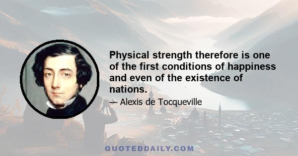 Physical strength therefore is one of the first conditions of happiness and even of the existence of nations.