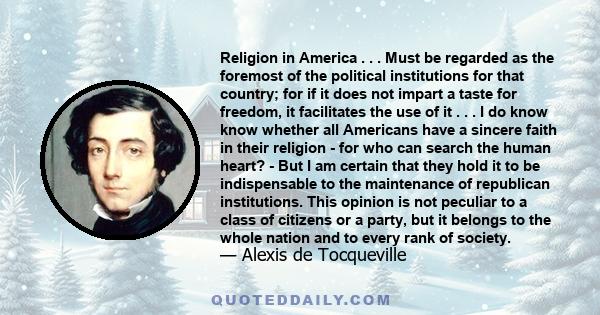 Religion in America . . . Must be regarded as the foremost of the political institutions for that country; for if it does not impart a taste for freedom, it facilitates the use of it . . . I do know know whether all