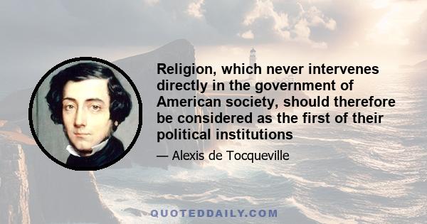 Religion, which never intervenes directly in the government of American society, should therefore be considered as the first of their political institutions