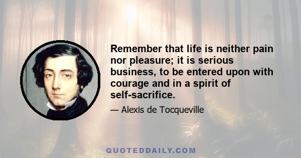 Remember that life is neither pain nor pleasure; it is serious business, to be entered upon with courage and in a spirit of self-sacrifice.