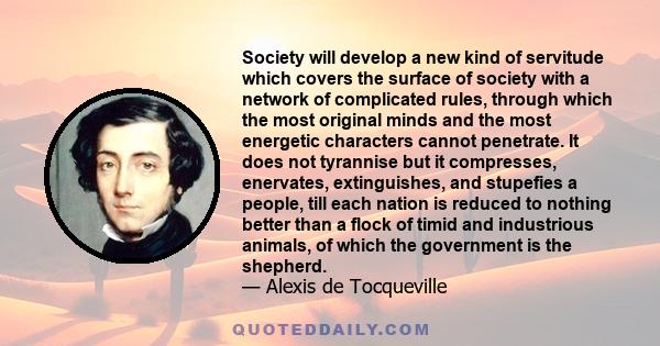 Society will develop a new kind of servitude which covers the surface of society with a network of complicated rules, through which the most original minds and the most energetic characters cannot penetrate. It does not 