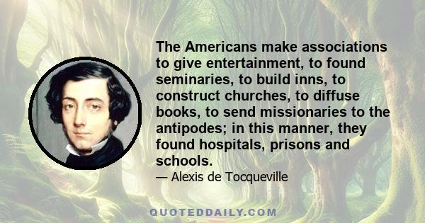 The Americans make associations to give entertainment, to found seminaries, to build inns, to construct churches, to diffuse books, to send missionaries to the antipodes; in this manner, they found hospitals, prisons