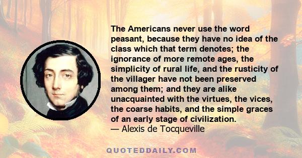 The Americans never use the word peasant, because they have no idea of the class which that term denotes; the ignorance of more remote ages, the simplicity of rural life, and the rusticity of the villager have not been