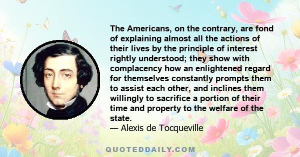 The Americans, on the contrary, are fond of explaining almost all the actions of their lives by the principle of interest rightly understood; they show with complacency how an enlightened regard for themselves