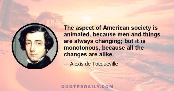 The aspect of American society is animated, because men and things are always changing; but it is monotonous, because all the changes are alike.