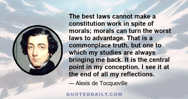 The best laws cannot make a constitution work in spite of morals; morals can turn the worst laws to advantage. That is a commonplace truth, but one to which my studies are always bringing me back. It is the central