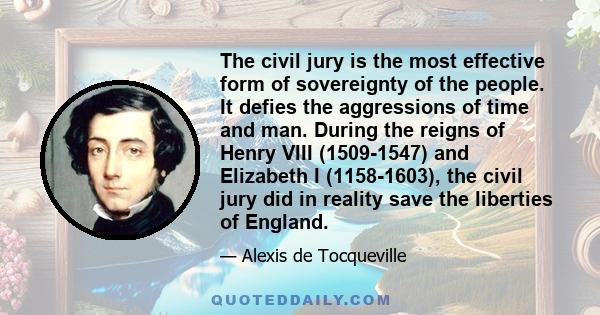 The civil jury is the most effective form of sovereignty of the people. It defies the aggressions of time and man. During the reigns of Henry VIII (1509-1547) and Elizabeth I (1158-1603), the civil jury did in reality