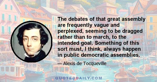 The debates of that great assembly are frequently vague and perplexed, seeming to be dragged rather than to march, to the intended goal. Something of this sort must, I think, always happen in public democratic