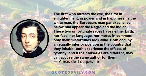 The first who attracts the eye, the first in enlightenment, in power and in happiness, is the white man, the European, man par excellence; below him appear the Negro and the Indian. These two unfortunate races have