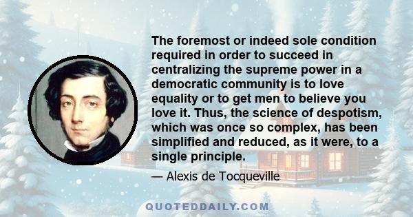 The foremost or indeed sole condition required in order to succeed in centralizing the supreme power in a democratic community is to love equality or to get men to believe you love it. Thus, the science of despotism,