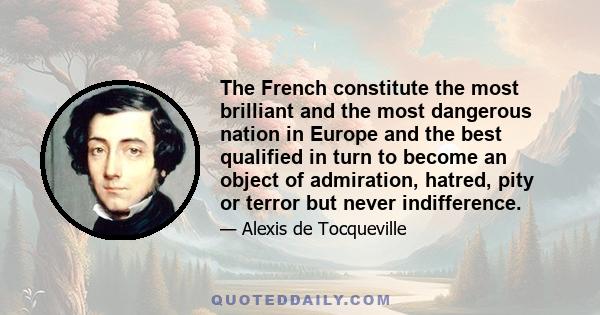 The French constitute the most brilliant and the most dangerous nation in Europe and the best qualified in turn to become an object of admiration, hatred, pity or terror but never indifference.