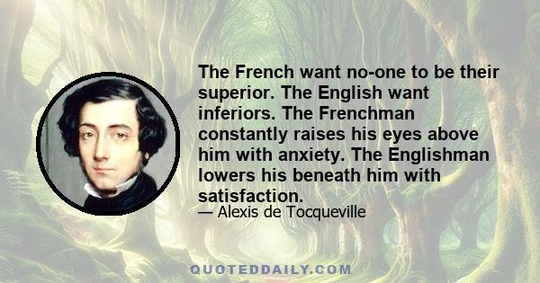 The French want no-one to be their superior. The English want inferiors. The Frenchman constantly raises his eyes above him with anxiety. The Englishman lowers his beneath him with satisfaction.