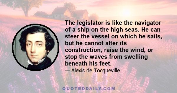 The legislator is like the navigator of a ship on the high seas. He can steer the vessel on which he sails, but he cannot alter its construction, raise the wind, or stop the waves from swelling beneath his feet.