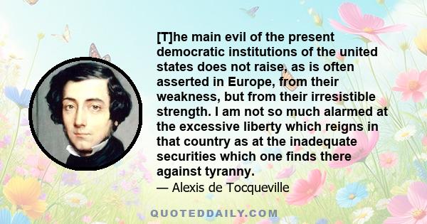 [T]he main evil of the present democratic institutions of the united states does not raise, as is often asserted in Europe, from their weakness, but from their irresistible strength. I am not so much alarmed at the