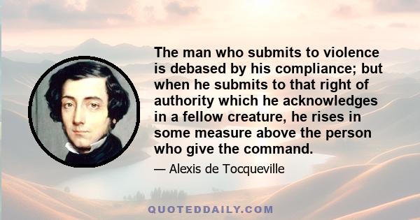 The man who submits to violence is debased by his compliance; but when he submits to that right of authority which he acknowledges in a fellow creature, he rises in some measure above the person who give the command.