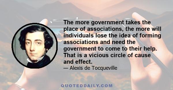 The more government takes the place of associations, the more will individuals lose the idea of forming associations and need the government to come to their help. That is a vicious circle of cause and effect.