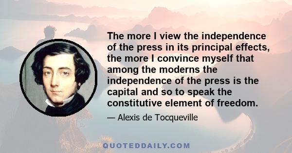 The more I view the independence of the press in its principal effects, the more I convince myself that among the moderns the independence of the press is the capital and so to speak the constitutive element of freedom.