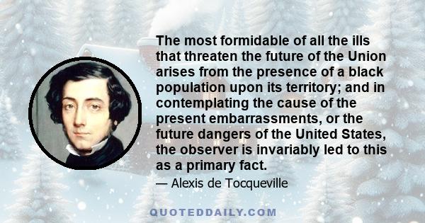 The most formidable of all the ills that threaten the future of the Union arises from the presence of a black population upon its territory; and in contemplating the cause of the present embarrassments, or the future