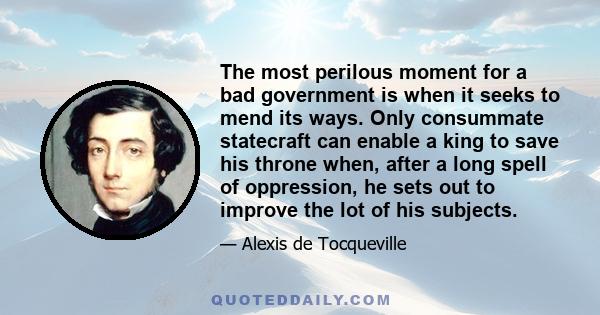 The most perilous moment for a bad government is when it seeks to mend its ways. Only consummate statecraft can enable a king to save his throne when, after a long spell of oppression, he sets out to improve the lot of