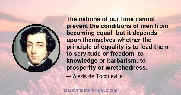 The nations of our time cannot prevent the conditions of men from becoming equal, but it depends upon themselves whether the principle of equality is to lead them to servitude or freedom, to knowledge or barbarism, to