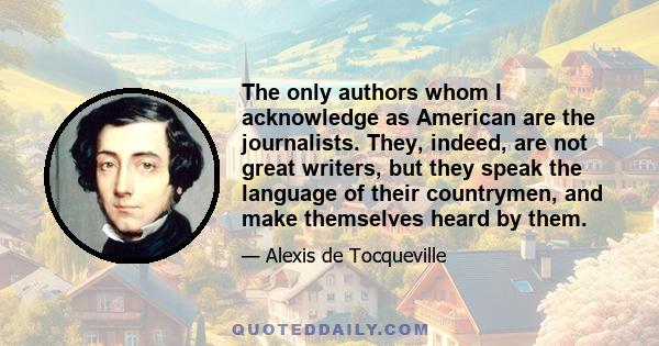 The only authors whom I acknowledge as American are the journalists. They, indeed, are not great writers, but they speak the language of their countrymen, and make themselves heard by them.