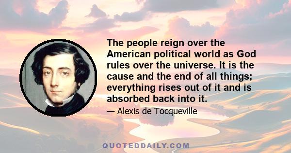 The people reign over the American political world as God rules over the universe. It is the cause and the end of all things; everything rises out of it and is absorbed back into it.