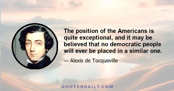 The position of the Americans is quite exceptional, and it may be believed that no democratic people will ever be placed in a similar one.