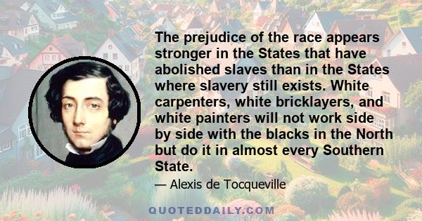 The prejudice of the race appears stronger in the States that have abolished slaves than in the States where slavery still exists. White carpenters, white bricklayers, and white painters will not work side by side with