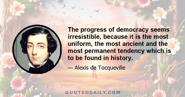 The progress of democracy seems irresistible, because it is the most uniform, the most ancient and the most permanent tendency which is to be found in history.