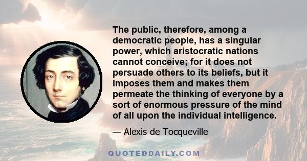 The public, therefore, among a democratic people, has a singular power, which aristocratic nations cannot conceive; for it does not persuade others to its beliefs, but it imposes them and makes them permeate the