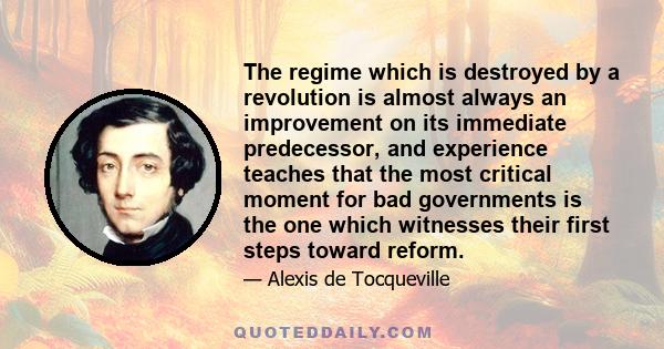 The regime which is destroyed by a revolution is almost always an improvement on its immediate predecessor, and experience teaches that the most critical moment for bad governments is the one which witnesses their first 