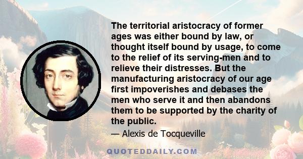 The territorial aristocracy of former ages was either bound by law, or thought itself bound by usage, to come to the relief of its serving-men and to relieve their distresses. But the manufacturing aristocracy of our